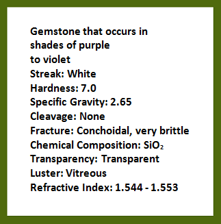 Description of gemstone that occurs in shades of purple to violet; streak: white; hardness: 7.0; specific gravity: 2.65; cleavage: none; fracture: conchoidal, very brittle; chemical composition: silicon dioxide; transparency: transparent; luster: vitreous; refractive index: 1.544-1.553. Rollover image is of the gemstone, amethyst.