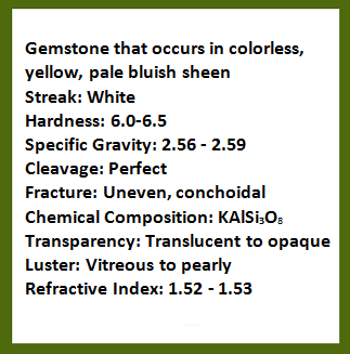 Description of gemstone that occurs in colorless, yellow, pale bluish sheen; streak: white; hardness: 6.0-6.5; specific gravity: 2.56-2.59; cleavage: perfect; fracture: Uneven, conchoidal; chemical composition: potassium aluminum silicate; transparency: translucent to opaque; luster: vitreous to pearly; refractive index: 1.52-1.53. Rollover image is of the gemstone, moonstone.