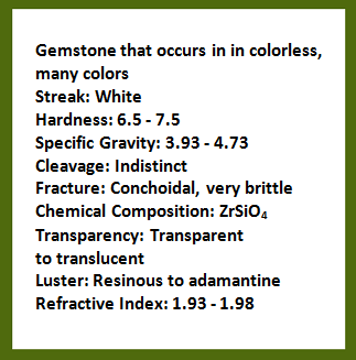 Description of gemstone that occurs in colorless, many colors, streak: white; hardness: 6.5-7.5; specific gravity: 3.93-4.73; cleavage: indistinct; fracture: conchoidal, very brittle; chemical composition: zirconium orthosilicate; transparency: transparent to translucent; luster: resinous to adamantine; refractive index: 1.93-1.98. Rollover image is of the gemstone, zircon.